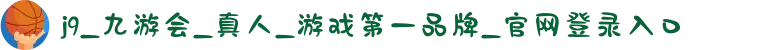 j9_九游会_真人_游戏第一品牌_官网登录入口